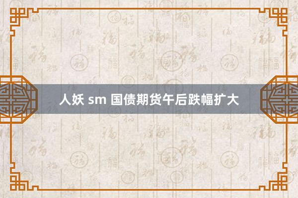 人妖 sm 国债期货午后跌幅扩大