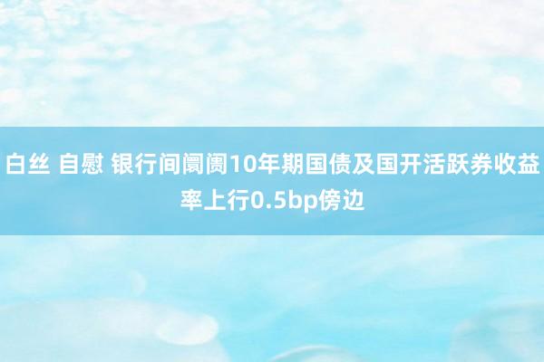 白丝 自慰 银行间阛阓10年期国债及国开活跃券收益率上行0.5bp傍边