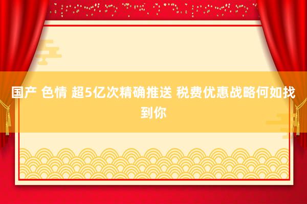 国产 色情 超5亿次精确推送 税费优惠战略何如找到你