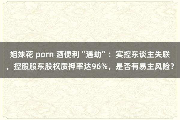 姐妹花 porn 酒便利“遇劫”：实控东谈主失联，控股股东股权质押率达96%，是否有易主风险？