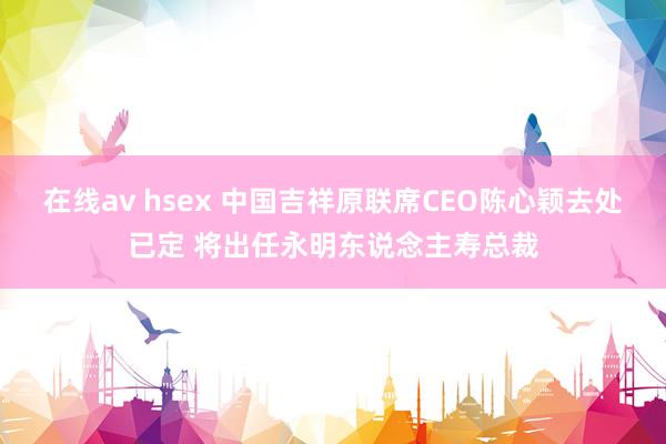 在线av hsex 中国吉祥原联席CEO陈心颖去处已定 将出任永明东说念主寿总裁