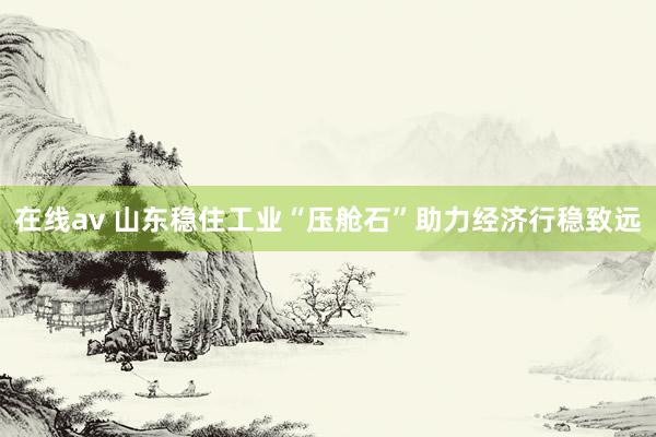在线av 山东稳住工业“压舱石”助力经济行稳致远