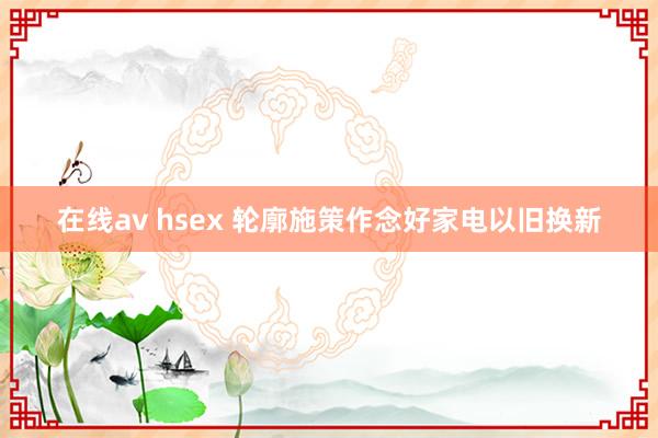 在线av hsex 轮廓施策作念好家电以旧换新