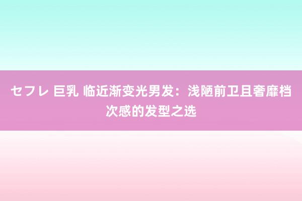 セフレ 巨乳 临近渐变光男发：浅陋前卫且奢靡档次感的发型之选