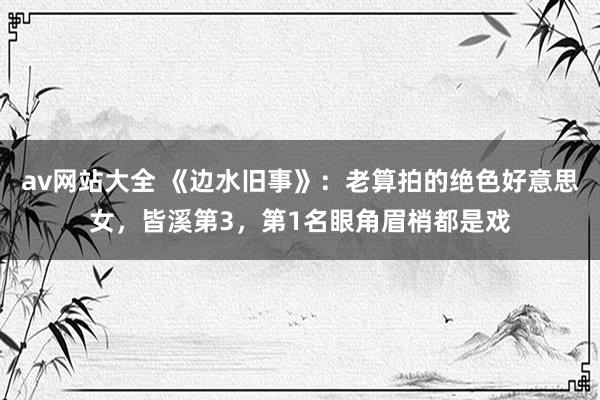 av网站大全 《边水旧事》：老算拍的绝色好意思女，皆溪第3，第1名眼角眉梢都是戏