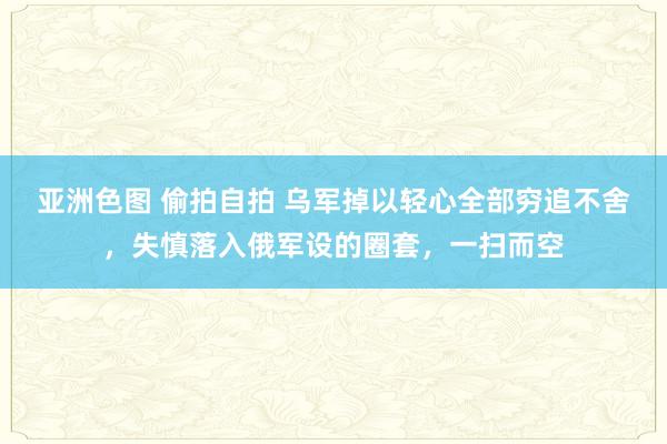 亚洲色图 偷拍自拍 乌军掉以轻心全部穷追不舍，失慎落入俄军设的圈套，一扫而空