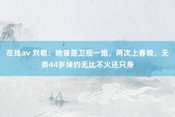 在线av 刘敏：她曾是卫视一姐，两次上春晚，无奈44岁绰约无比不火还只身