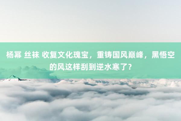 杨幂 丝袜 收复文化瑰宝，重铸国风巅峰，黑悟空的风这样刮到逆水寒了？
