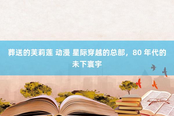 葬送的芙莉莲 动漫 星际穿越的总部,80 年代的未下寰宇
