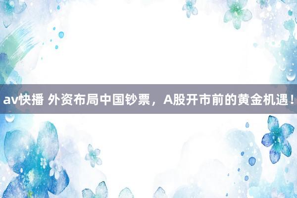 av快播 外资布局中国钞票，A股开市前的黄金机遇！