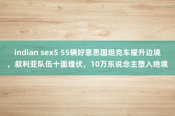 indian sex5 55辆好意思国坦克车擢升边境，叙利亚队伍十面埋伏，10万东说念主堕入绝境