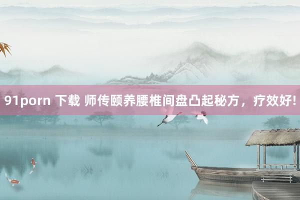 91porn 下载 师传颐养腰椎间盘凸起秘方,疗效好!
