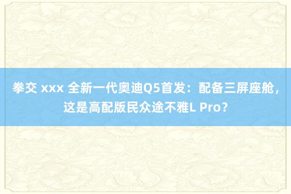 拳交 xxx 全新一代奥迪Q5首发：配备三屏座舱，这是高配版民众途不雅L Pro？