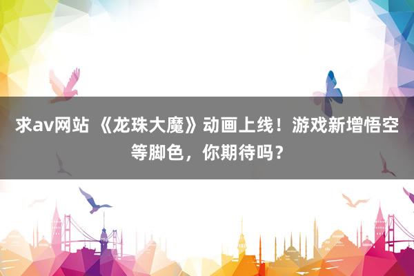 求av网站 《龙珠大魔》动画上线！游戏新增悟空等脚色，你期待吗？