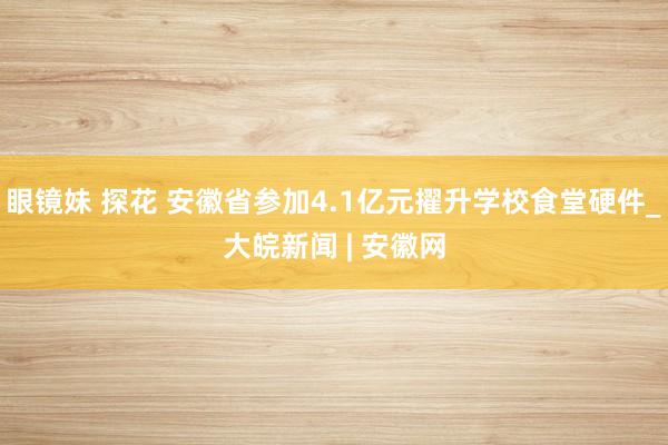 眼镜妹 探花 安徽省参加4.1亿元擢升学校食堂硬件_大皖新闻 | 安徽网
