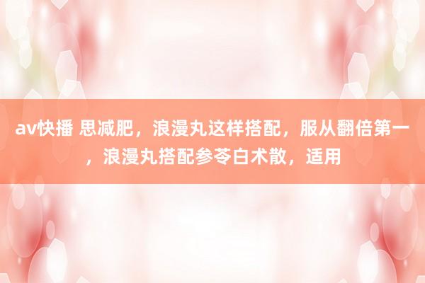 av快播 思减肥,浪漫丸这样搭配,服从翻倍第一,浪漫丸搭配参苓白术散,适用
