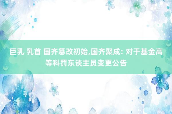 巨乳 乳首 国齐篡改初始,国齐聚成: 对于基金高等科罚东谈主员变更公告