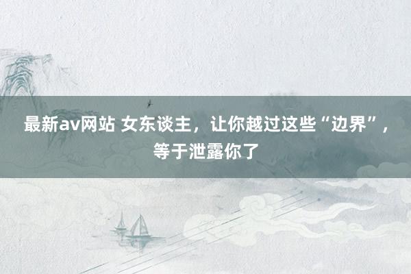 最新av网站 女东谈主，让你越过这些“边界”，等于泄露你了