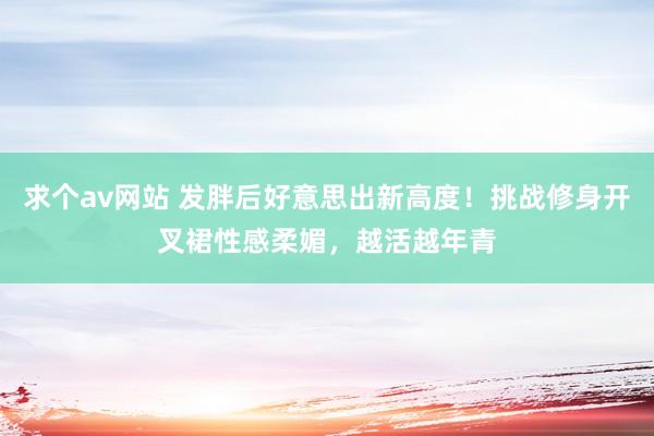 求个av网站 发胖后好意思出新高度！挑战修身开叉裙性感柔媚，越活越年青