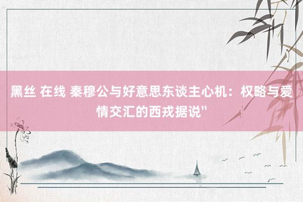 黑丝 在线 秦穆公与好意思东谈主心机：权略与爱情交汇的西戎据说〞