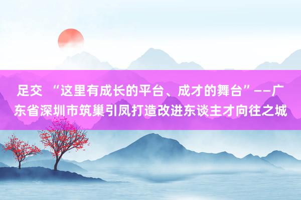 足交  “这里有成长的平台、成才的舞台”——广东省深圳市筑巢引凤打造改进东谈主才向往之城