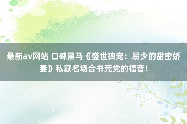 最新av网站 口碑黑马《盛世独宠：易少的甜密娇妻》私藏名场合书荒党的福音！