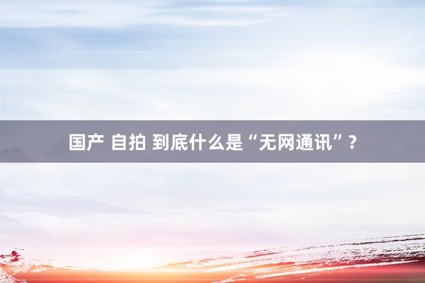 国产 自拍 到底什么是“无网通讯”？