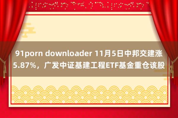 91porn downloader 11月5日中邦交建涨5.87%，广发中证基建工程ETF基金重仓该股