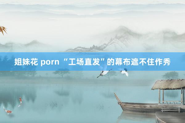 姐妹花 porn “工场直发”的幕布遮不住作秀