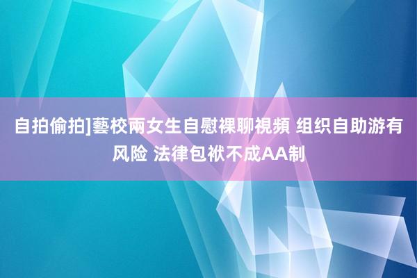自拍偷拍]藝校兩女生自慰裸聊視頻 组织自助游有风险 法律包袱不成AA制