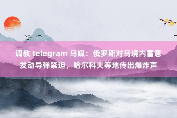 调教 telegram 乌媒：俄罗斯对乌境内蓄意发动导弹紧迫，哈尔科夫等地传出爆炸声