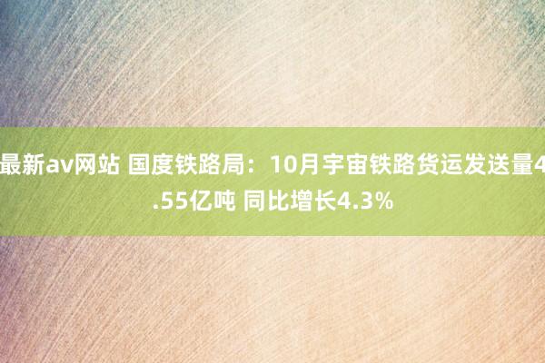 最新av网站 国度铁路局：10月宇宙铁路货运发送量4.55亿吨 同比增长4.3%