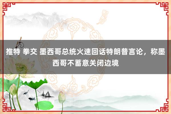 推特 拳交 墨西哥总统火速回话特朗普言论，称墨西哥不蓄意关闭边境