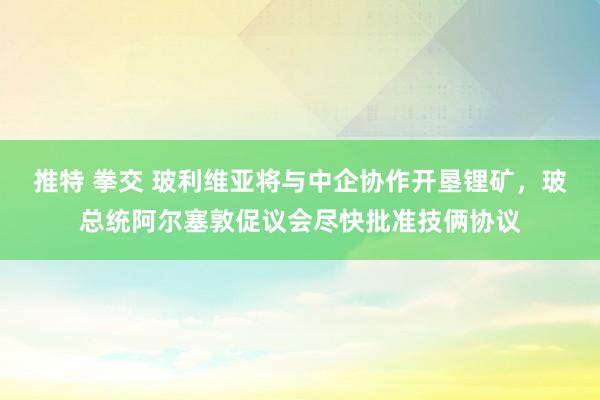 推特 拳交 玻利维亚将与中企协作开垦锂矿，玻总统阿尔塞敦促议会尽快批准技俩协议
