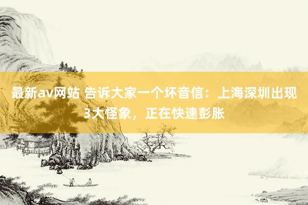 最新av网站 告诉大家一个坏音信：上海深圳出现3大怪象，正在快速彭胀