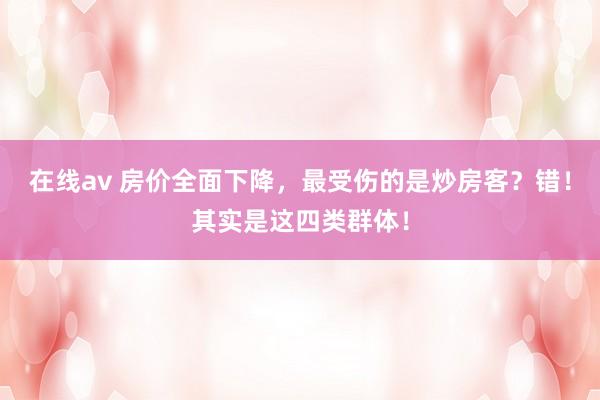 在线av 房价全面下降，最受伤的是炒房客？错！其实是这四类群体！