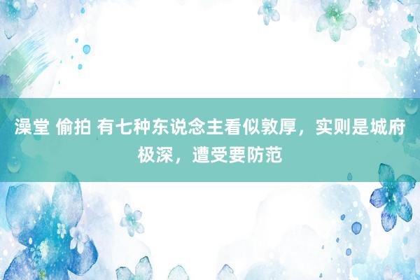 澡堂 偷拍 有七种东说念主看似敦厚，实则是城府极深，遭受要防范