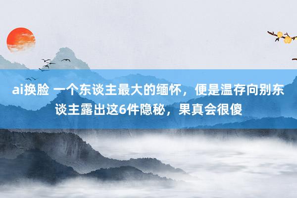 ai换脸 一个东谈主最大的缅怀，便是温存向别东谈主露出这6件隐秘，果真会很傻