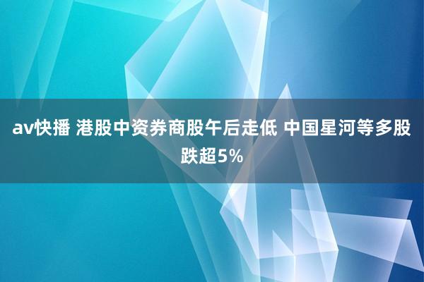 av快播 港股中资券商股午后走低 中国星河等多股跌超5%