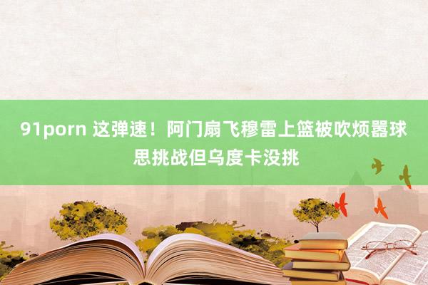 91porn 这弹速！阿门扇飞穆雷上篮被吹烦嚣球 思挑战但乌度卡没挑