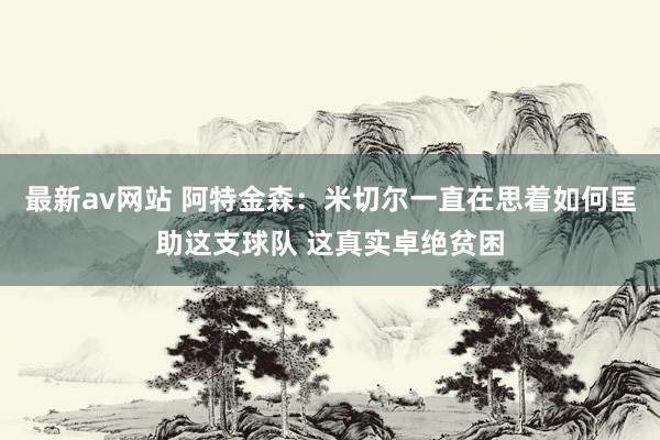 最新av网站 阿特金森：米切尔一直在思着如何匡助这支球队 这真实卓绝贫困