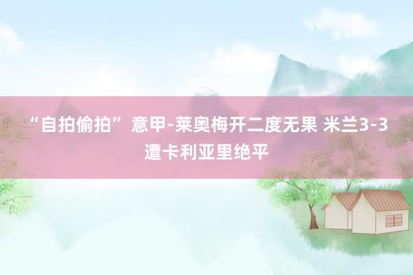 “自拍偷拍” 意甲-莱奥梅开二度无果 米兰3-3遭卡利亚里绝平