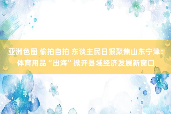 亚洲色图 偷拍自拍 东谈主民日报聚焦山东宁津：体育用品“出海”掀开县域经济发展新窗口