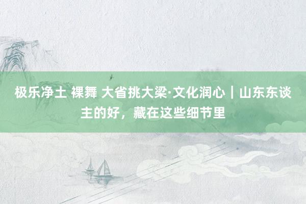 极乐净土 裸舞 大省挑大梁·文化润心｜山东东谈主的好，藏在这些细节里