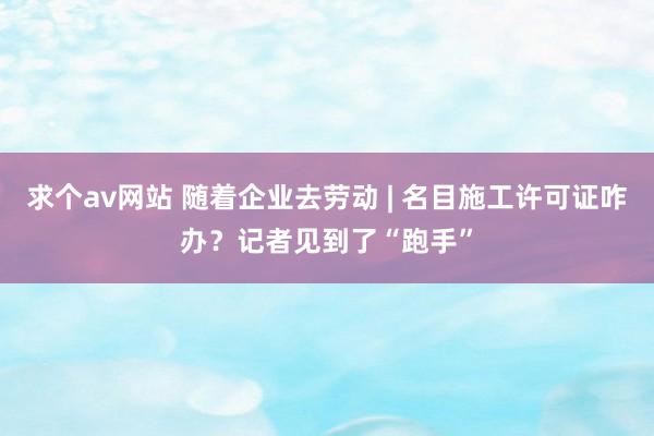求个av网站 随着企业去劳动 | 名目施工许可证咋办？记者见到了“跑手”