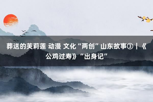 葬送的芙莉莲 动漫 文化“两创”山东故事③｜《公鸡过寿》“出身记”