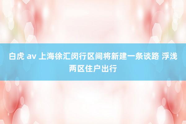 白虎 av 上海徐汇闵行区间将新建一条谈路 浮浅两区住户出行