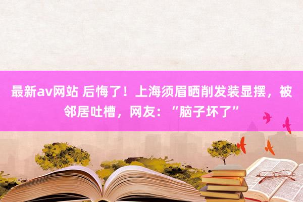 最新av网站 后悔了！上海须眉晒削发装显摆，被邻居吐槽，网友：“脑子坏了”