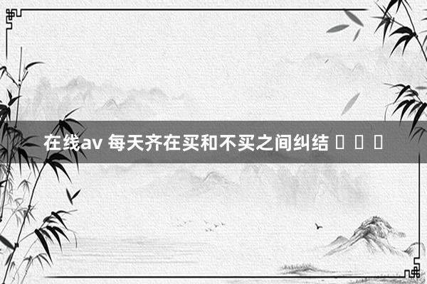 在线av 每天齐在买和不买之间纠结 ​​​