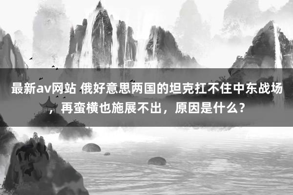 最新av网站 俄好意思两国的坦克扛不住中东战场，再蛮横也施展不出，原因是什么？